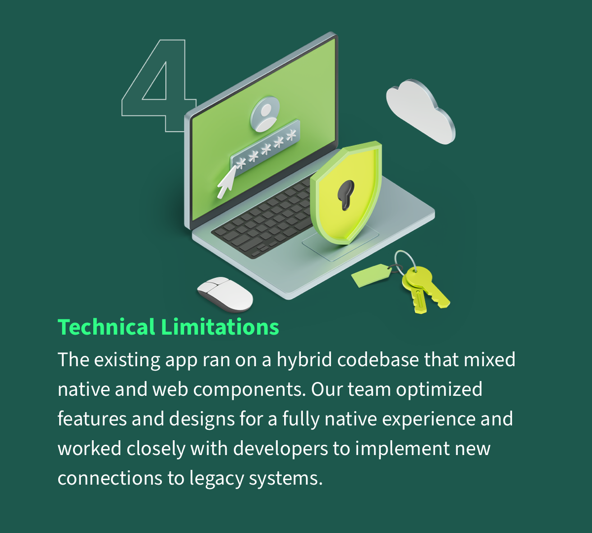 Technical Limitations - The app’s hybrid codebase mixed native and web components. We optimized for a fully native experience and partnered closely with engineering to connect into legacy systems.